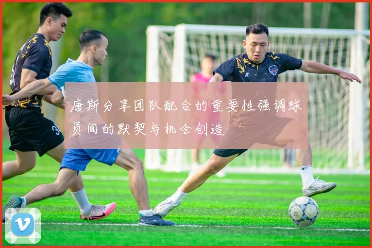 唐斯分享团队配合的重要性强调球员间的默契与机会创造
