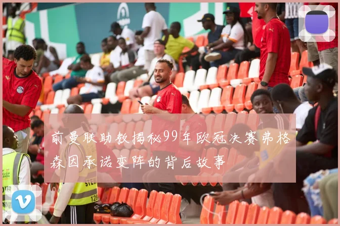 前曼联助教揭秘99年欧冠决赛弗格森因承诺变阵的背后故事