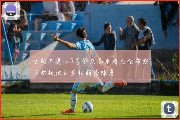 快船不愿以5号签交易老将杰伦布朗正积极试训多位新秀球员