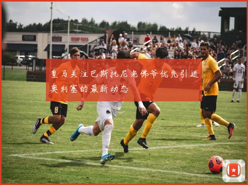 皇马关注巴斯托尼老佛爷优先引进奥利塞的最新动态
