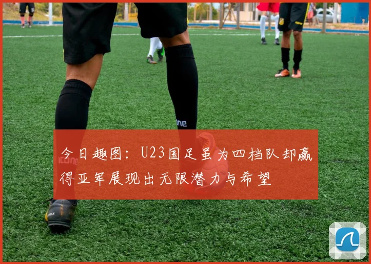 今日趣图：U23国足虽为四档队却赢得亚军展现出无限潜力与希望
