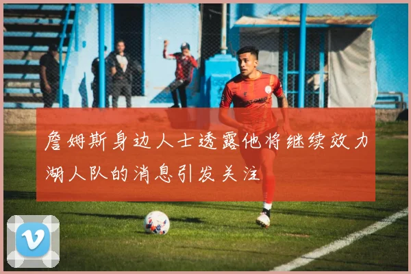 詹姆斯身边人士透露他将继续效力湖人队的消息引发关注