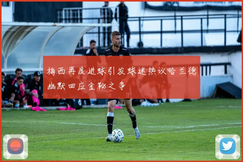 梅西再度进球引发球迷热议哈兰德幽默回应金靴之争