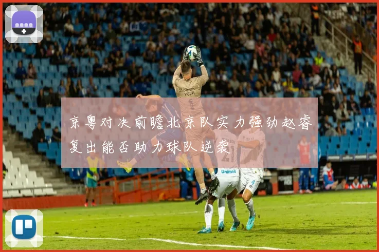 京粤对决前瞻北京队实力强劲赵睿复出能否助力球队逆袭