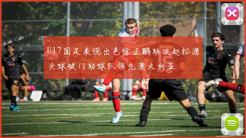 U17国足表现出色徐正鹏助攻赵松源头球破门助球队领先澳大利亚