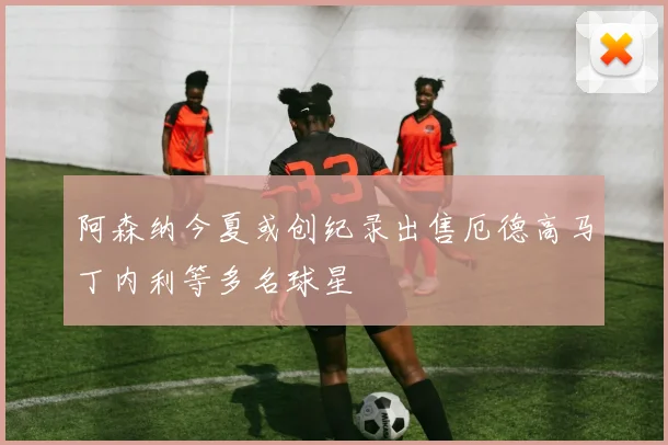 阿森纳今夏或创纪录出售厄德高马丁内利等多名球星