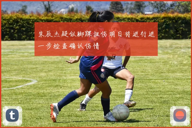 朱辰杰疑似脚踝扭伤明日将进行进一步检查确认伤情