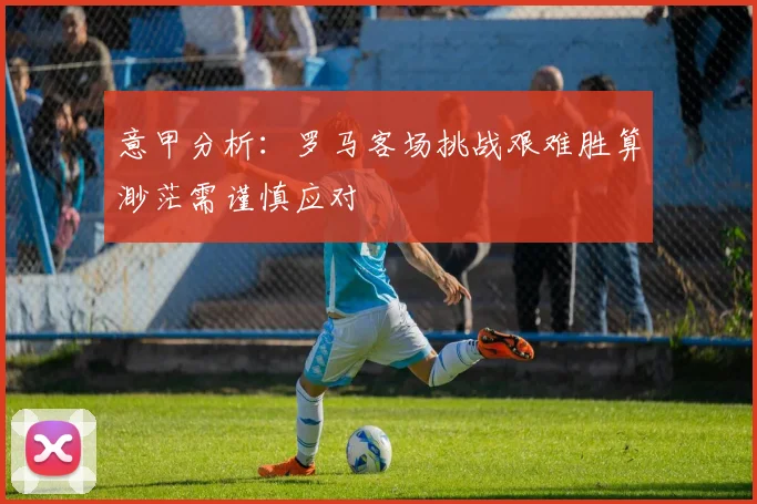 意甲分析：罗马客场挑战艰难胜算渺茫需谨慎应对
