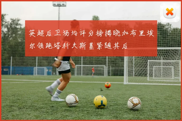 英超后卫场均评分榜揭晓加布里埃尔领跑塔科夫斯基紧随其后