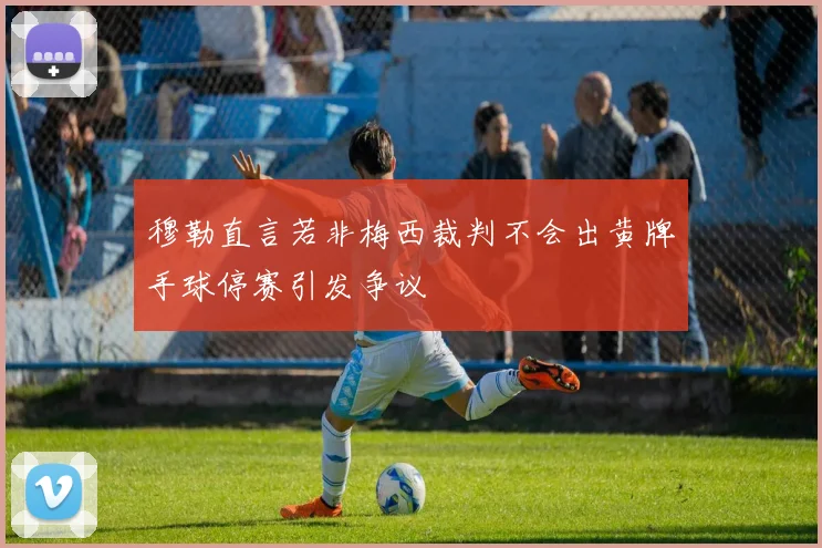 穆勒直言若非梅西裁判不会出黄牌手球停赛引发争议