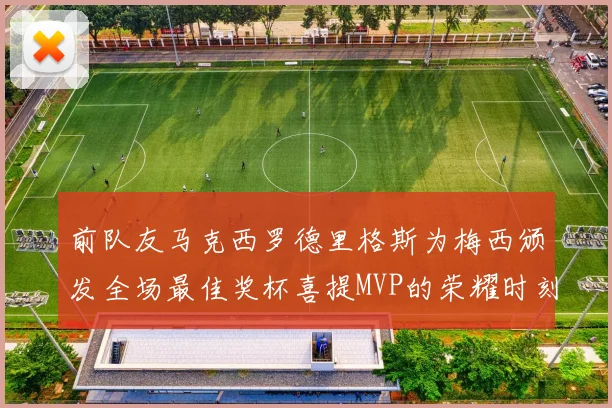 前队友马克西罗德里格斯为梅西颁发全场最佳奖杯喜提MVP的荣耀时刻