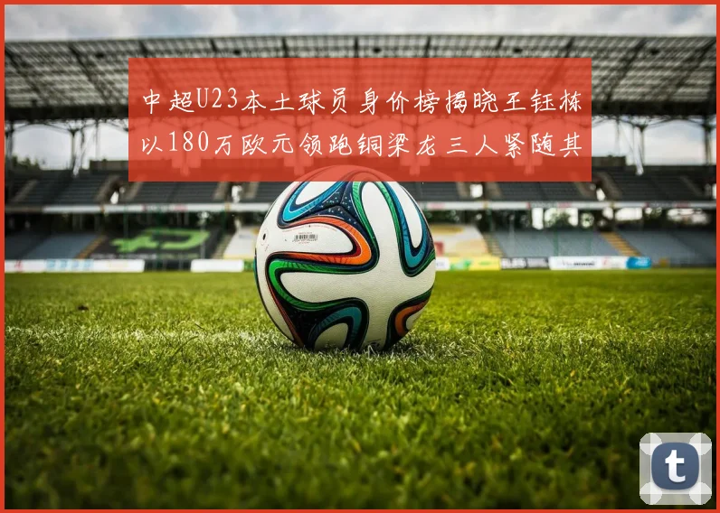 中超U23本土球员身价榜揭晓王钰栋以180万欧元领跑铜梁龙三人紧随其后