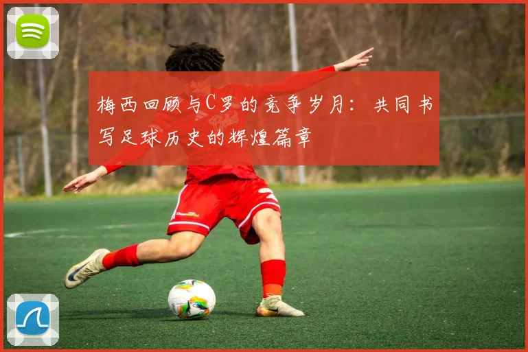梅西回顾与C罗的竞争岁月：共同书写足球历史的辉煌篇章