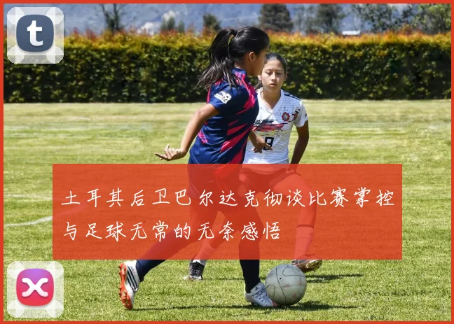 土耳其后卫巴尔达克彻谈比赛掌控与足球无常的无奈感悟