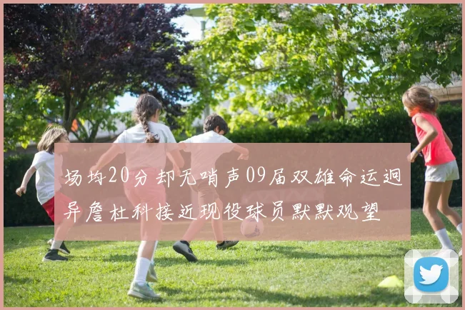 场均20分却无哨声09届双雄命运迥异詹杜科接近现役球员默默观望