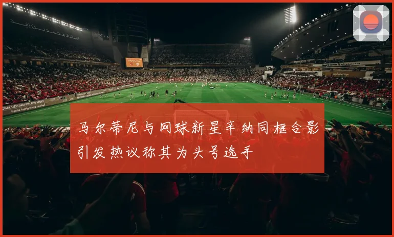 马尔蒂尼与网球新星辛纳同框合影引发热议称其为头号选手