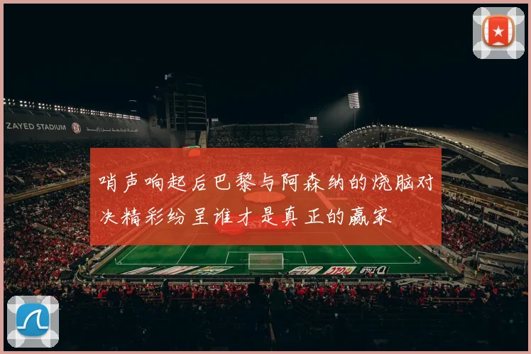 哨声响起后巴黎与阿森纳的烧脑对决精彩纷呈谁才是真正的赢家
