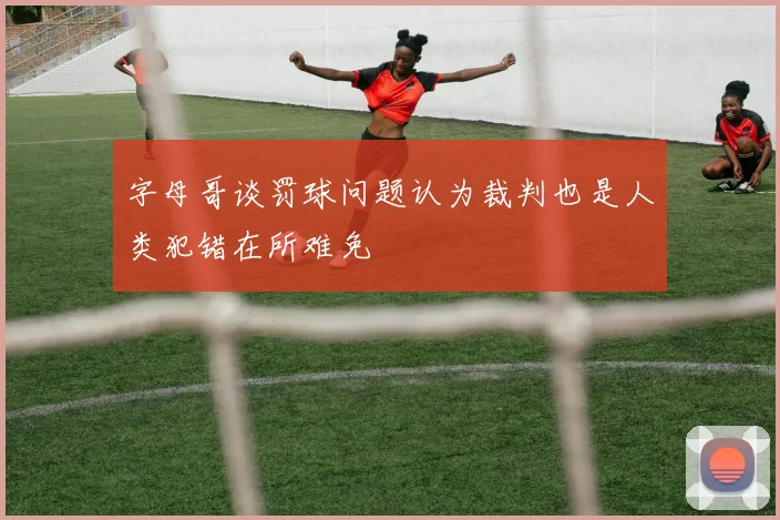 字母哥谈罚球问题认为裁判也是人类犯错在所难免