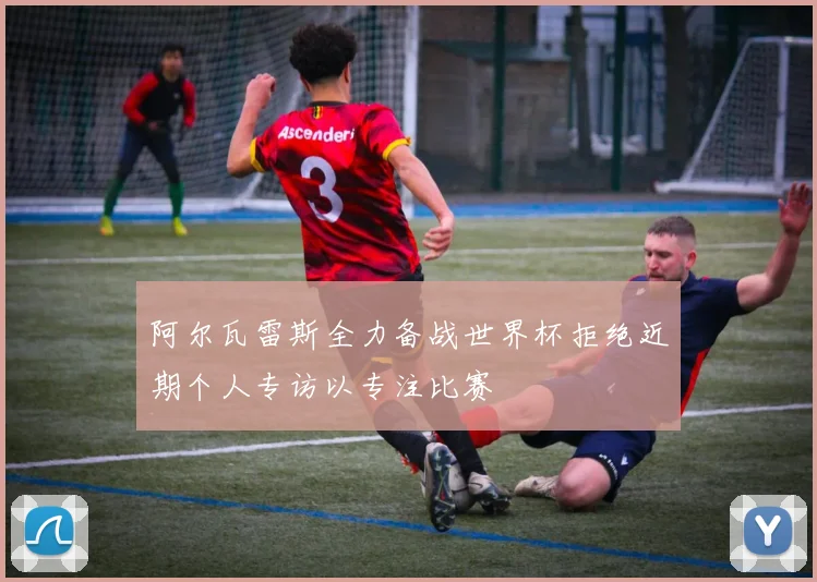 阿尔瓦雷斯全力备战世界杯拒绝近期个人专访以专注比赛