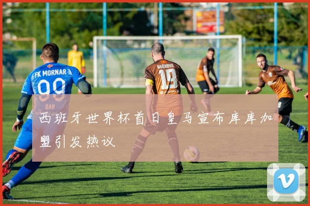 西班牙世界杯首日皇马宣布库库加盟引发热议