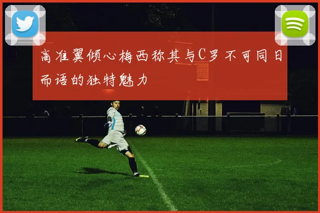 高准翼倾心梅西称其与C罗不可同日而语的独特魅力
