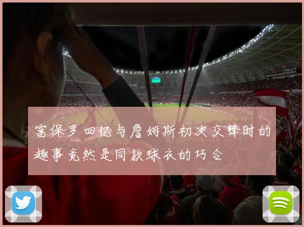 富保罗回忆与詹姆斯初次交锋时的趣事竟然是同款球衣的巧合